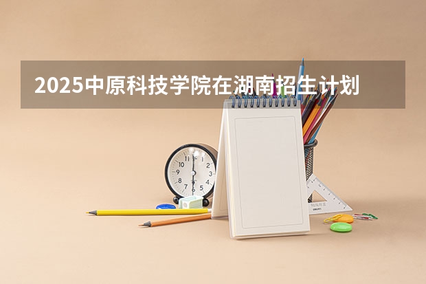 2025中原科技学院在湖南招生计划 招生人数