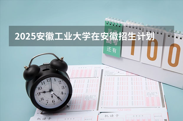 2025安徽工业大学在安徽招生计划 招生人数