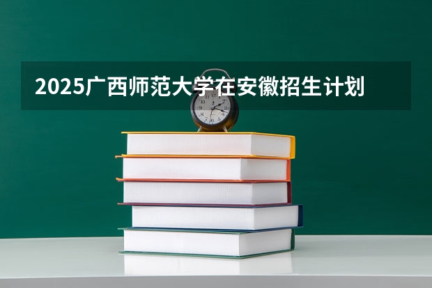 2025广西师范大学在安徽招生计划 招生人数