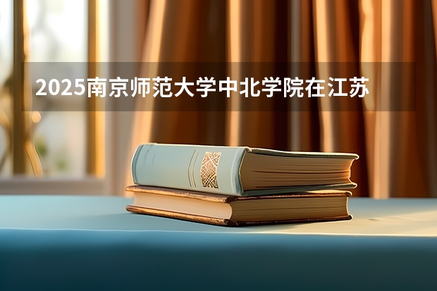 2025南京师范大学中北学院在江苏招生计划 招生人数