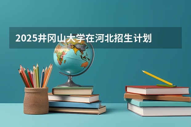 2025井冈山大学在河北招生计划 招生人数