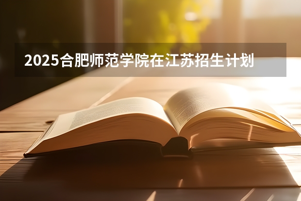 2025合肥师范学院在江苏招生计划 招生人数
