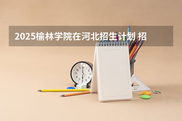 2025榆林学院在河北招生计划 招生人数