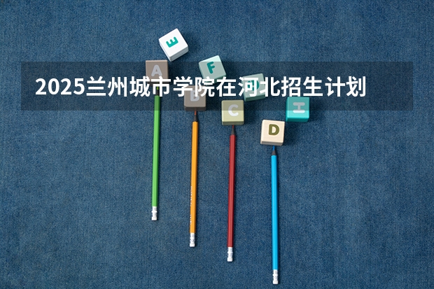 2025兰州城市学院在河北招生计划 招生人数