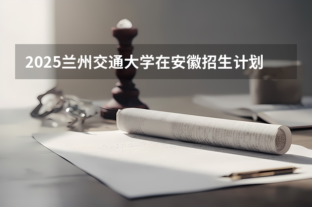 2025兰州交通大学在安徽招生计划 招生人数