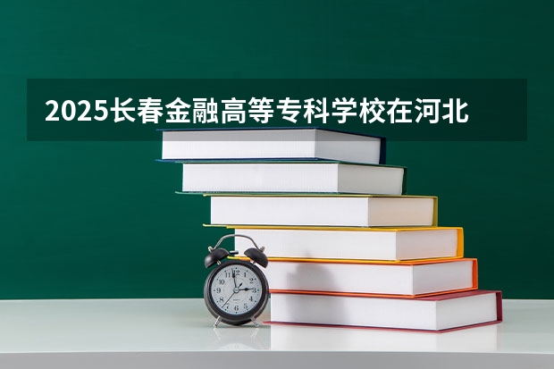 2025长春金融高等专科学校在河北招生计划 招生人数