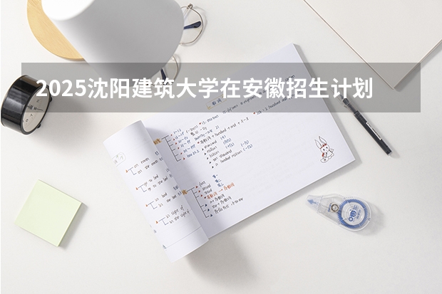 2025沈阳建筑大学在安徽招生计划 招生人数