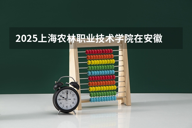 2025上海农林职业技术学院在安徽招生计划 招生人数