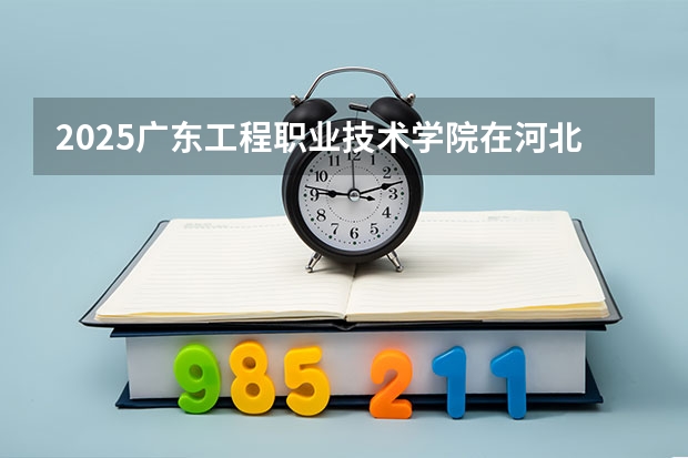 2025广东工程职业技术学院在河北招生计划 招生人数