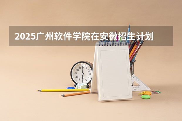 2025广州软件学院在安徽招生计划 招生人数