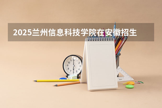 2025兰州信息科技学院在安徽招生计划 招生人数