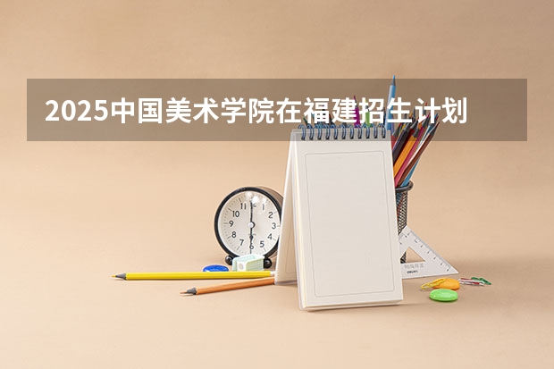 2025中国美术学院在福建招生计划 招生人数（2026参考）