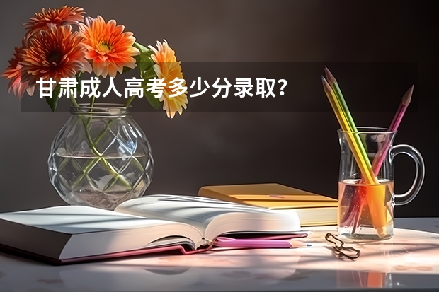 甘肃成人高考多少分录取?