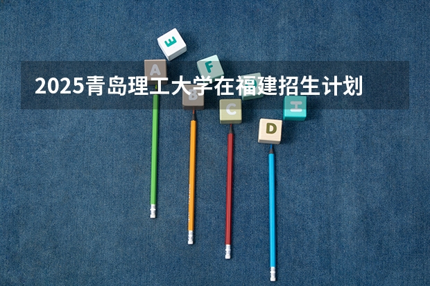 2025青岛理工大学在福建招生计划 招生人数（2026参考）