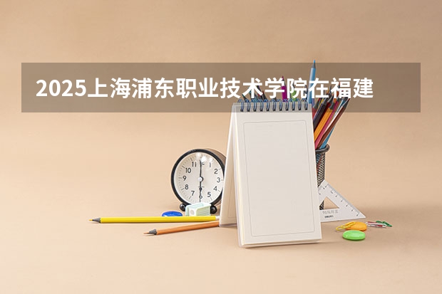 2025上海浦东职业技术学院在福建招生计划 招生人数（2026参考）