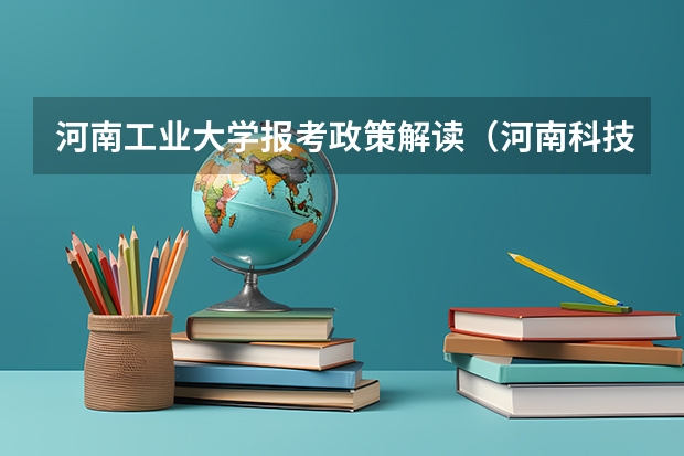 河南工业大学报考政策解读(河南科技学院新科学院报考政策解读)