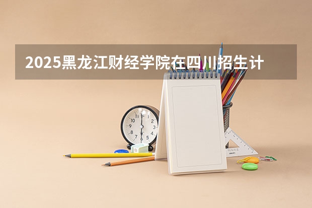 2025黑龙江财经学院在四川招生计划人数（2026参考）