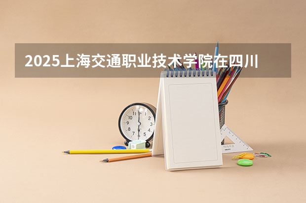 2025上海交通职业技术学院在四川招生计划人数（2026参考）