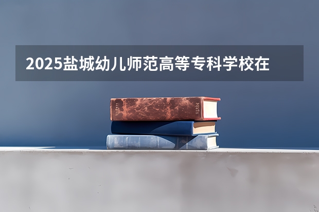2025盐城幼儿师范高等专科学校在四川招生计划人数（2026参考）