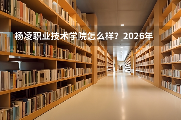 杨凌职业技术学院怎么样？2026年录取分数、宿舍环境与就业数据一览