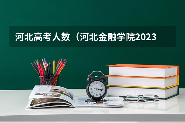 河北高考人数(河北金融学院2023年招生人数,河北金融学院招生简章计划内?)