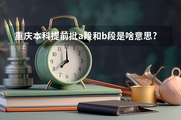 重庆本科提前批a段和b段是啥意思? 重庆市市属本科一批高校农村学生招生(地方专项计划)考生志愿表