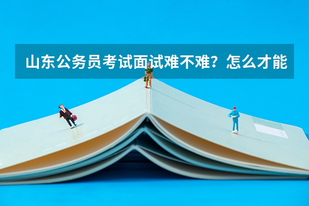 山东公务员考试面试难不难？怎么才能面试好点？