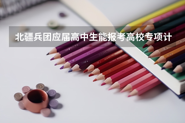 北疆兵团应届高中生能报考高校专项计划吗