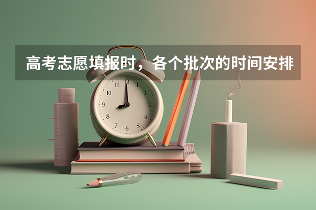 高考志愿填报时,各个批次的时间安排?(高考志愿填报时间顺序)