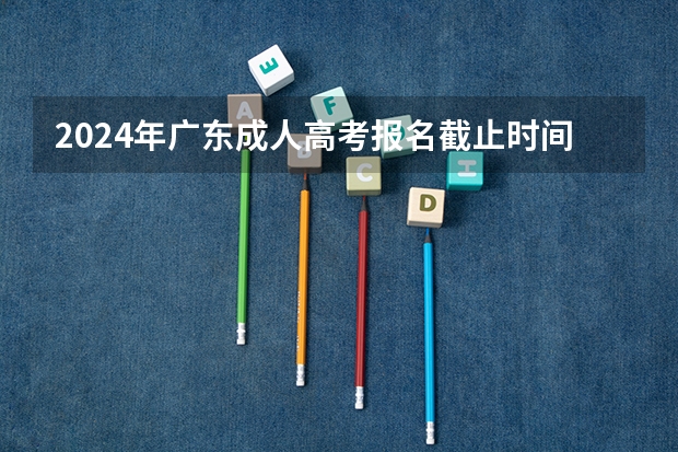 2024年广东成人高考报名截止时间及条件有哪些？