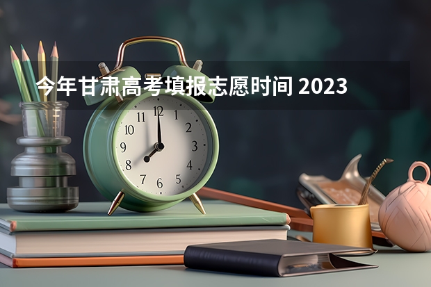 今年甘肃高考填报志愿时间 2023甘肃志愿填报时间一览表