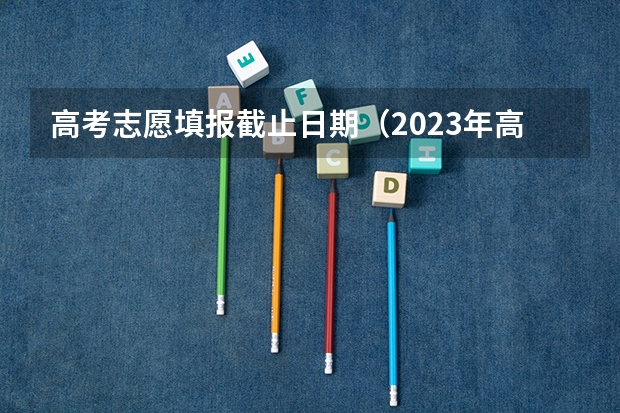 高考志愿填报截止日期（2023年高考填志愿时间和截止时间）