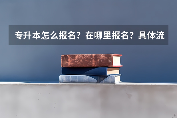 专升本怎么报名？在哪里报名？具体流程是什么？报名时间是什么？