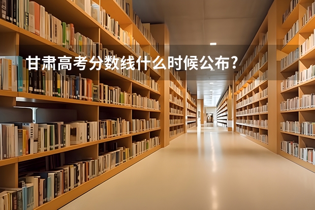 甘肃高考分数线什么时候公布?