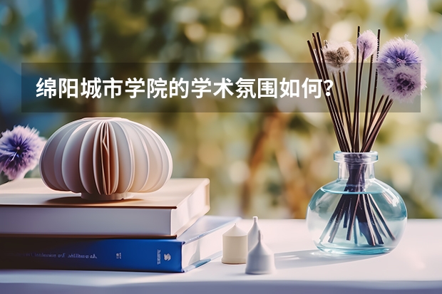 绵阳城市学院的学术氛围如何?