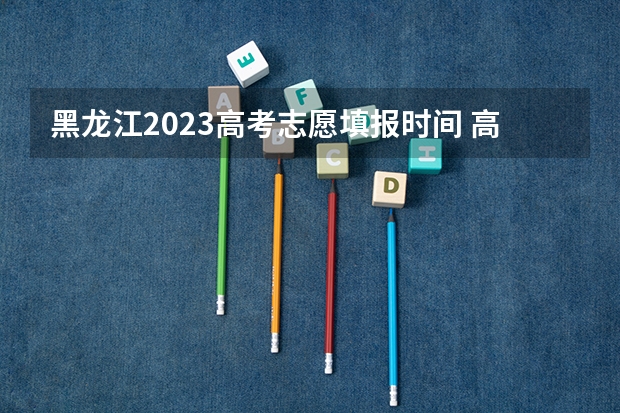 黑龙江2023高考志愿填报时间 高考志愿填报时间和截止时间黑龙江