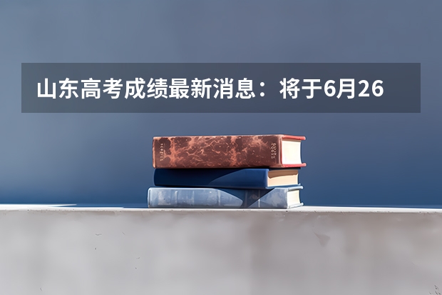 山东高考成绩最新消息：将于6月26日前公布高考成绩（山东报考时间）