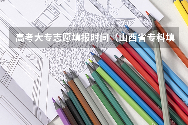 高考大专志愿填报时间（山西省专科填报志愿时间）