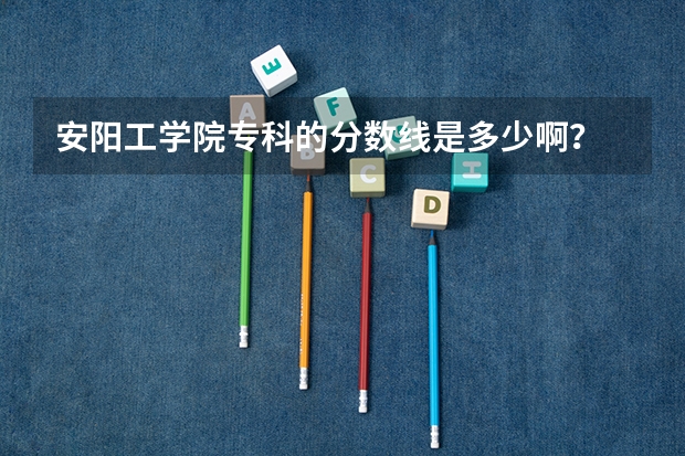 安阳工学院专科的分数线是多少啊?
