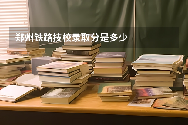 郑州铁路技校录取分是多少