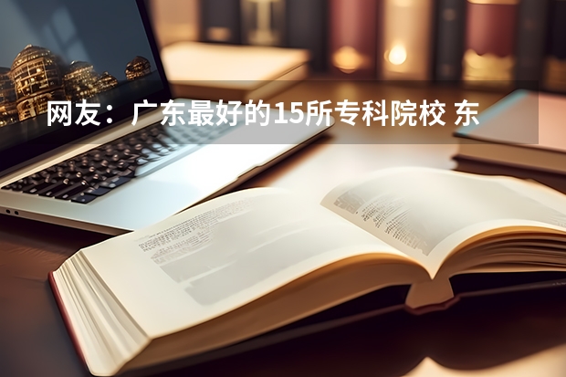 网友：广东最好的15所专科院校 东莞市的大学排名一览表,附前三名录取分数线