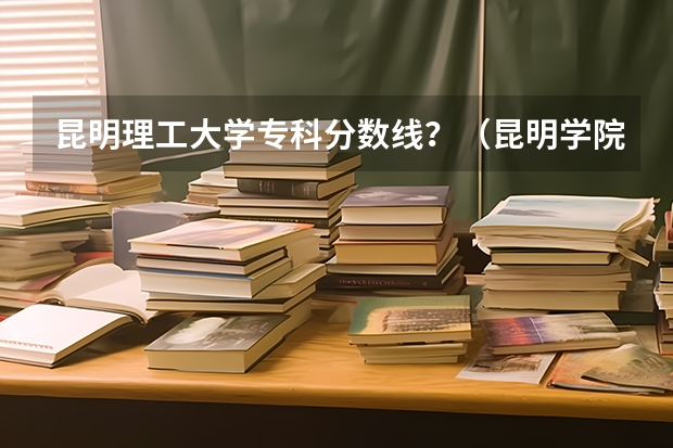 昆明理工大学专科分数线?(昆明学院护理专业录取分数线)
