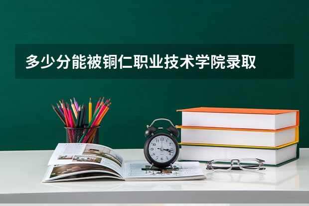 多少分能被铜仁职业技术学院录取