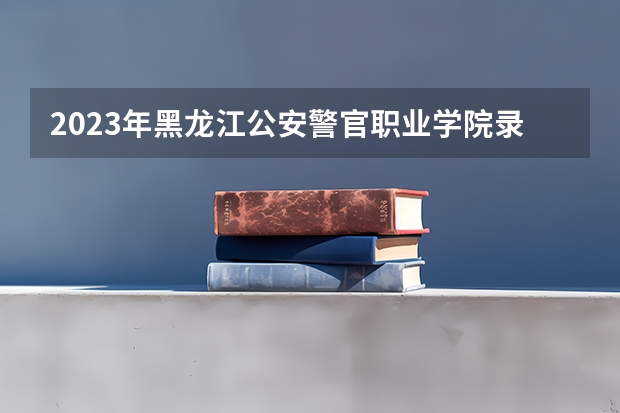 2023年黑龙江公安警官职业学院录取分数线多少？