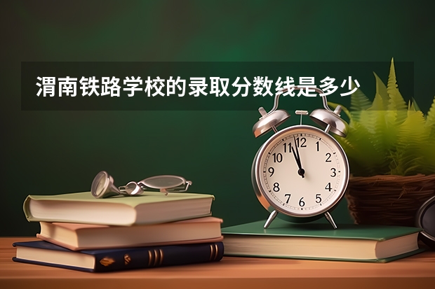 渭南铁路学校的录取分数线是多少