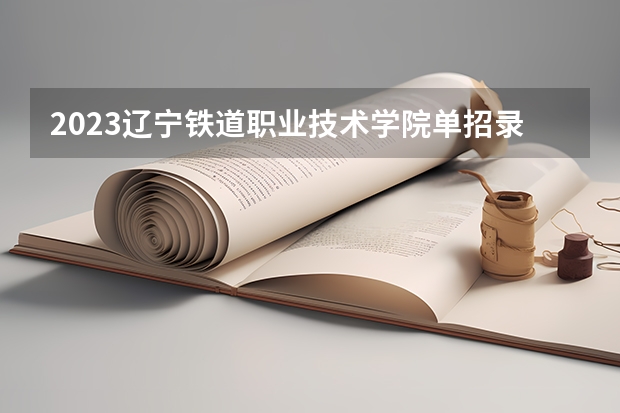 2023辽宁铁道职业技术学院单招录取分数线 单列类分数线