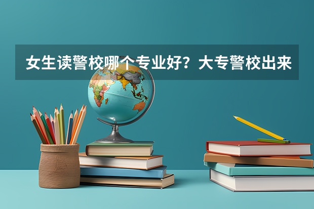女生读警校哪个专业好?大专警校出来能当正规警察吗?