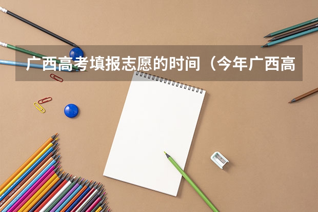 广西高考填报志愿的时间（今年广西高考填志愿时间）