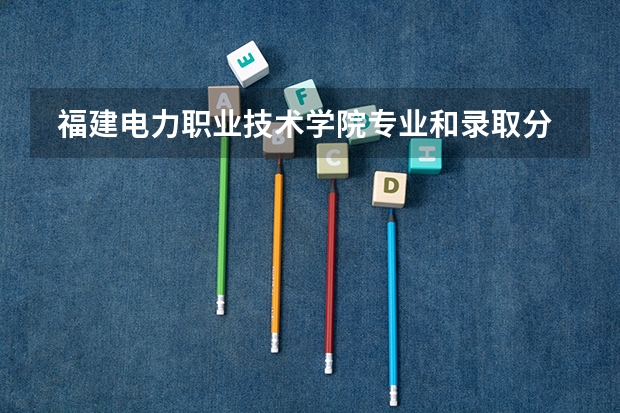  福建电力职业技术学院专业和录取分数线是多少