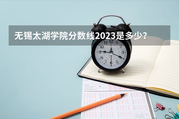 无锡太湖学院分数线2023是多少?